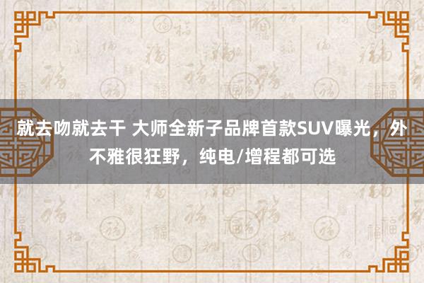 就去吻就去干 大师全新子品牌首款SUV曝光，外不雅很狂野，纯电/增程都可选