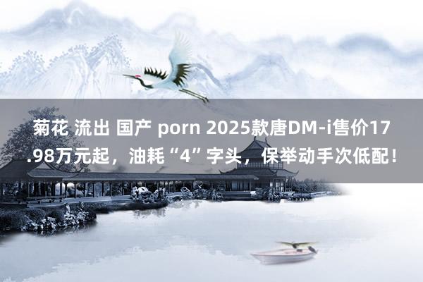 菊花 流出 国产 porn 2025款唐DM-i售价17.98万元起，油耗“4”字头，保举动手次低配！