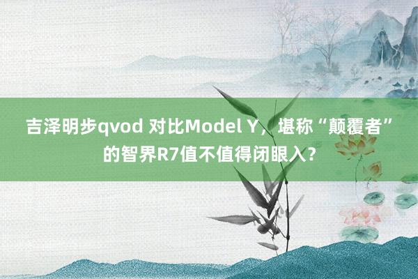 吉泽明步qvod 对比Model Y，堪称“颠覆者”的智界R7值不值得闭眼入？