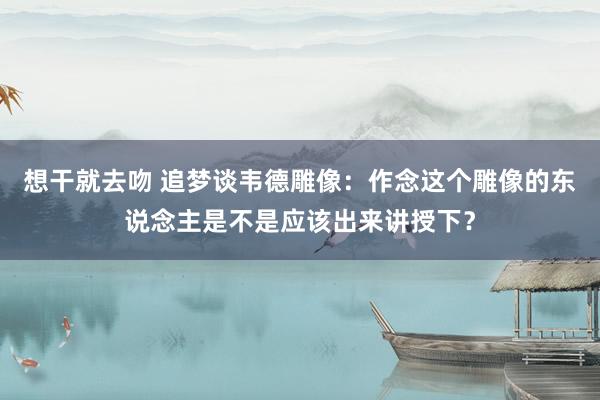 想干就去吻 追梦谈韦德雕像：作念这个雕像的东说念主是不是应该出来讲授下？