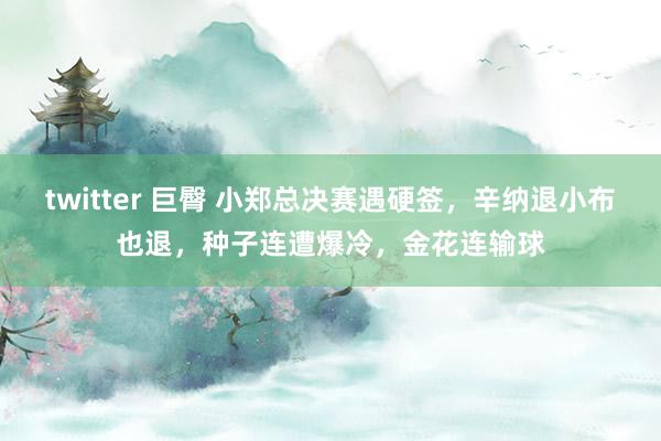 twitter 巨臀 小郑总决赛遇硬签，辛纳退小布也退，种子连遭爆冷，金花连输球