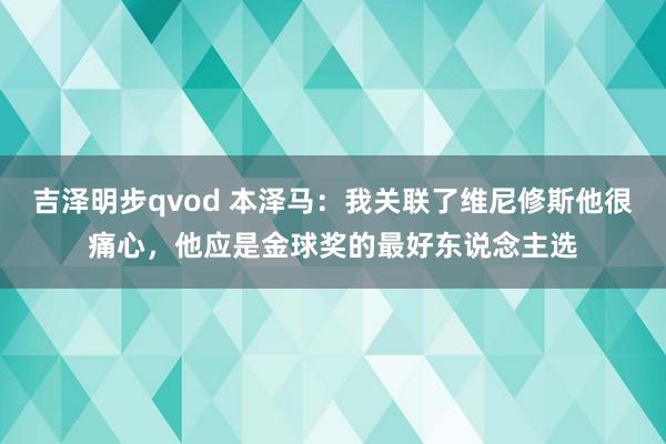 吉泽明步qvod 本泽马：我关联了维尼修斯他很痛心，他应是金球奖的最好东说念主选