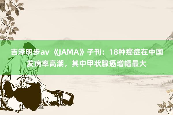 吉泽明步av 《JAMA》子刊：18种癌症在中国发病率高潮，其中甲状腺癌增幅最大