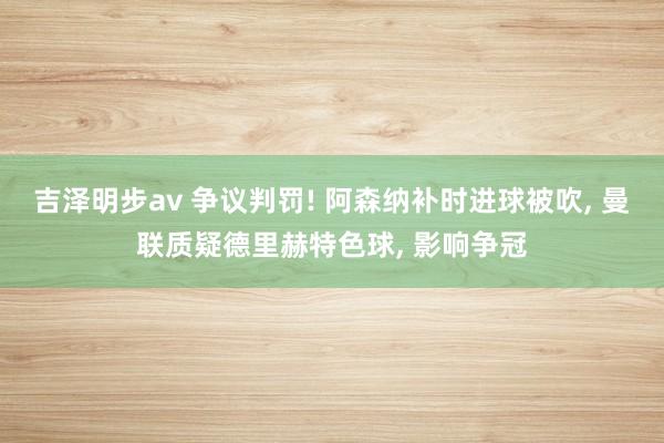 吉泽明步av 争议判罚! 阿森纳补时进球被吹， 曼联质疑德里赫特色球， 影响争冠