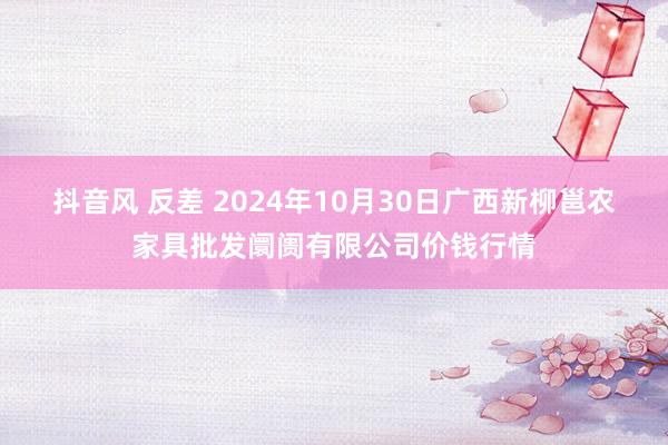 抖音风 反差 2024年10月30日广西新柳邕农家具批发阛阓有限公司价钱行情