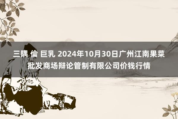 三隅 倫 巨乳 2024年10月30日广州江南果菜批发商场辩论管制有限公司价钱行情