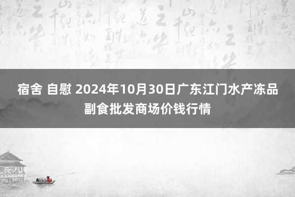 宿舍 自慰 2024年10月30日广东江门水产冻品副食批发商场价钱行情