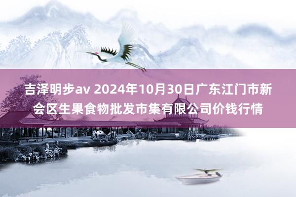 吉泽明步av 2024年10月30日广东江门市新会区生果食物批发市集有限公司价钱行情