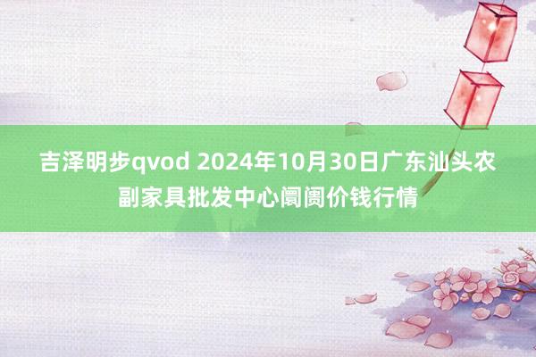 吉泽明步qvod 2024年10月30日广东汕头农副家具批发中心阛阓价钱行情