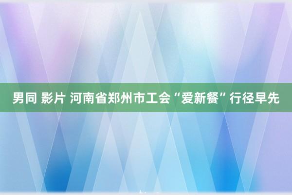 男同 影片 河南省郑州市工会“爱新餐”行径早先