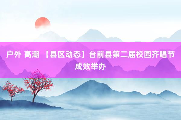 户外 高潮 【县区动态】台前县第二届校园齐唱节成效举办