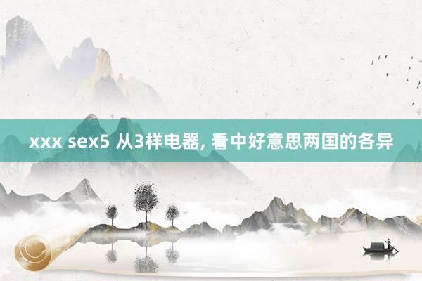 xxx sex5 从3样电器， 看中好意思两国的各异