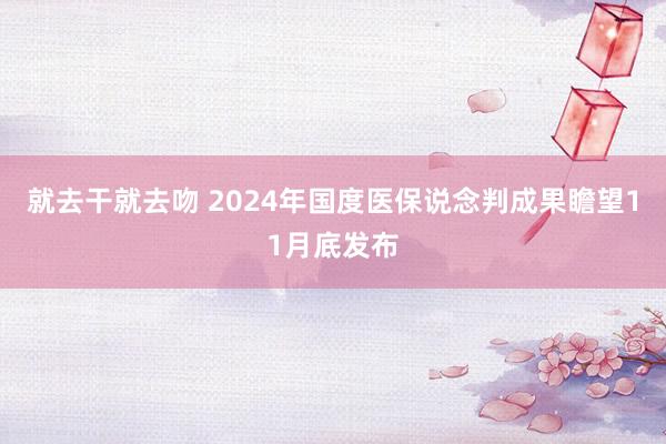 就去干就去吻 2024年国度医保说念判成果瞻望11月底发布