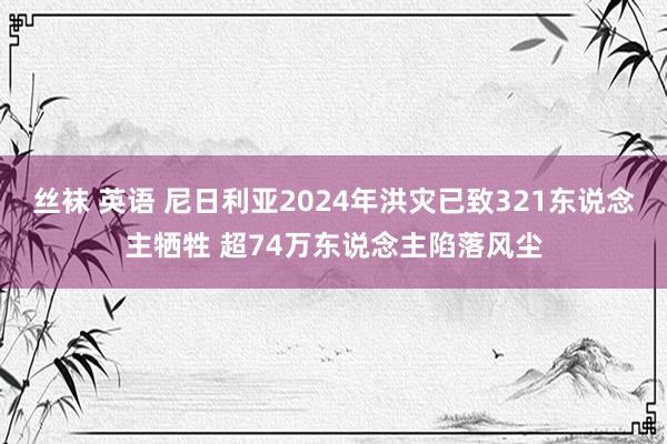 丝袜 英语 尼日利亚2024年洪灾已致321东说念主牺牲 超74万东说念主陷落风尘