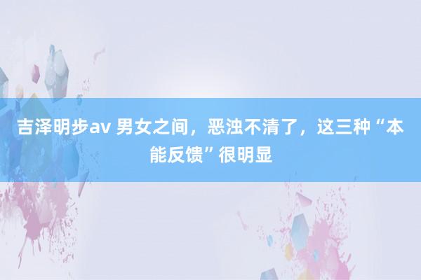 吉泽明步av 男女之间，恶浊不清了，这三种“本能反馈”很明显