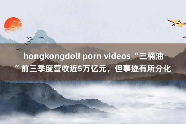 hongkongdoll porn videos “三桶油”前三季度营收近5万亿元，但事迹有所分化