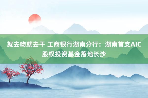 就去吻就去干 工商银行湖南分行：湖南首支AIC股权投资基金落地长沙