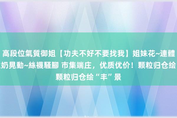 高段位氣質御姐【功夫不好不要找我】姐妹花~連體絲襪~大奶晃動~絲襪騷腳 市集端庄，优质优价！颗粒归仓绘“丰”景