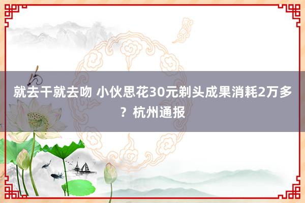 就去干就去吻 小伙思花30元剃头成果消耗2万多？杭州通报