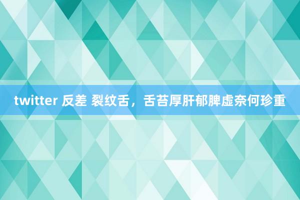 twitter 反差 裂纹舌，舌苔厚肝郁脾虚奈何珍重