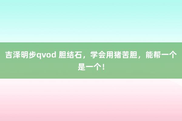 吉泽明步qvod 胆结石，学会用猪苦胆，能帮一个是一个！