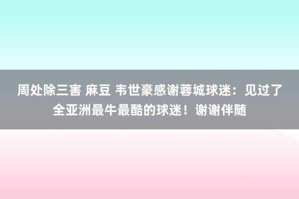 周处除三害 麻豆 韦世豪感谢蓉城球迷：见过了全亚洲最牛最酷的球迷！谢谢伴随