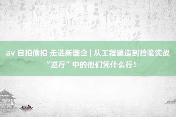 av 自拍偷拍 走进新国企 | 从工程建造到抢险实战  “逆行”中的他们凭什么行！