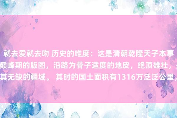 就去爱就去吻 历史的维度：这是清朝乾隆天子本事，其时亦然大清焕发期和巅峰期的版图，沿路为骨子适度的地皮，绝顶雄壮，是极其无缺的疆域。 其时的国土面积有1316万泛泛公里，还有一种说法为1360万平...