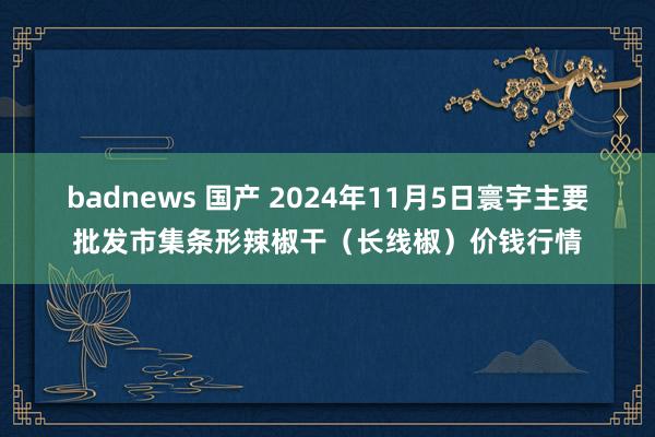 badnews 国产 2024年11月5日寰宇主要批发市集条形辣椒干（长线椒）价钱行情