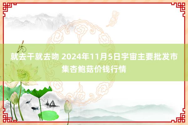 就去干就去吻 2024年11月5日宇宙主要批发市集杏鲍菇价钱行情