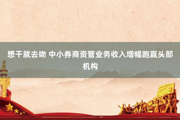 想干就去吻 中小券商资管业务收入增幅跑赢头部机构