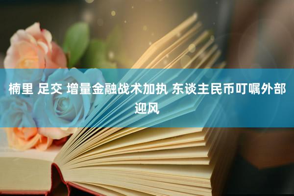 楠里 足交 增量金融战术加执 东谈主民币叮嘱外部迎风