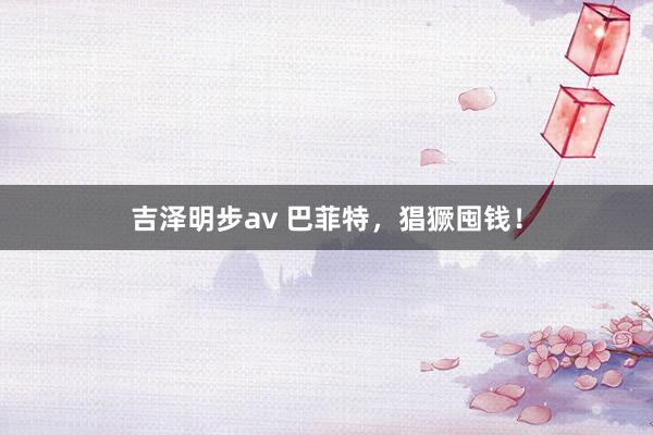 吉泽明步av 巴菲特，猖獗囤钱！