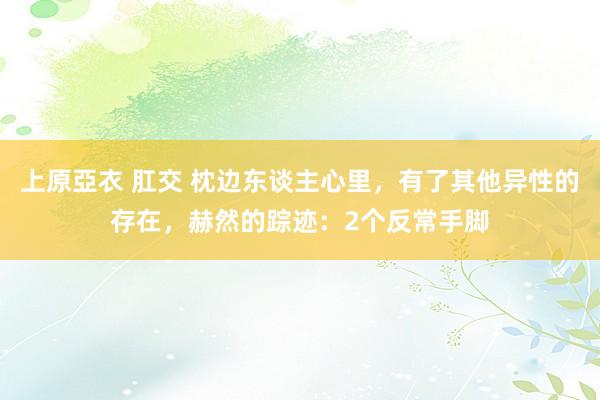 上原亞衣 肛交 枕边东谈主心里，有了其他异性的存在，赫然的踪迹：2个反常手脚