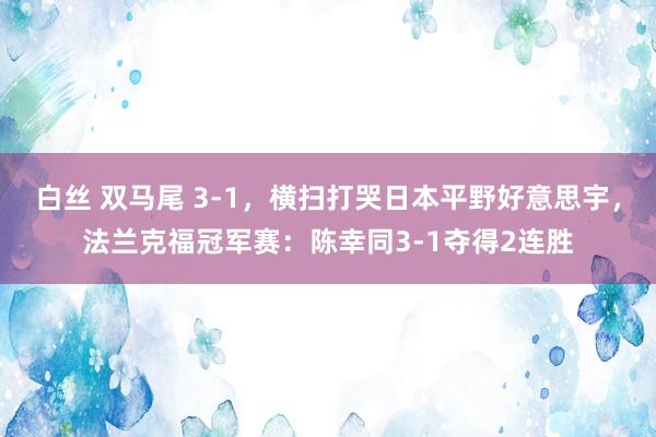 白丝 双马尾 3-1，横扫打哭日本平野好意思宇，法兰克福冠军赛：陈幸同3-1夺得2连胜