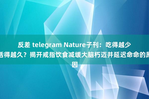 反差 telegram Nature子刊：吃得越少，活得越久？揭开戒指饮食减缓大脑朽迈并延迟命命的原因