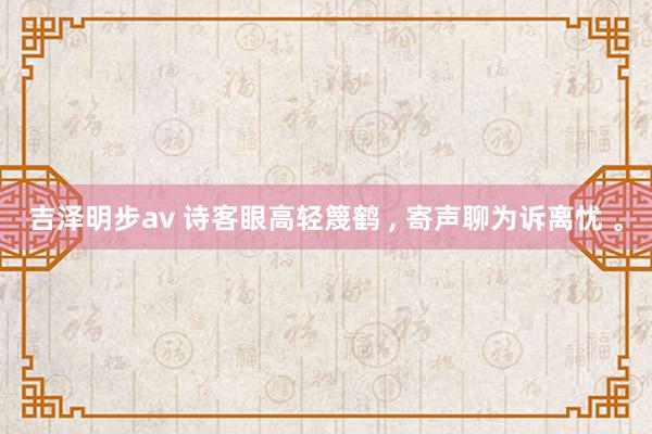 吉泽明步av 诗客眼高轻篾鹤 ， 寄声聊为诉离忧 。