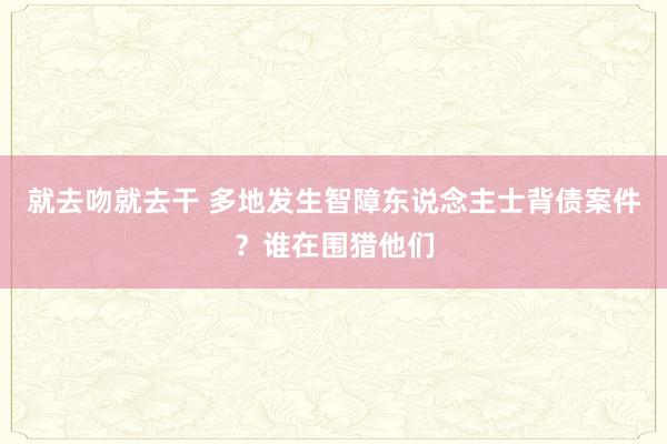 就去吻就去干 多地发生智障东说念主士背债案件？谁在围猎他们