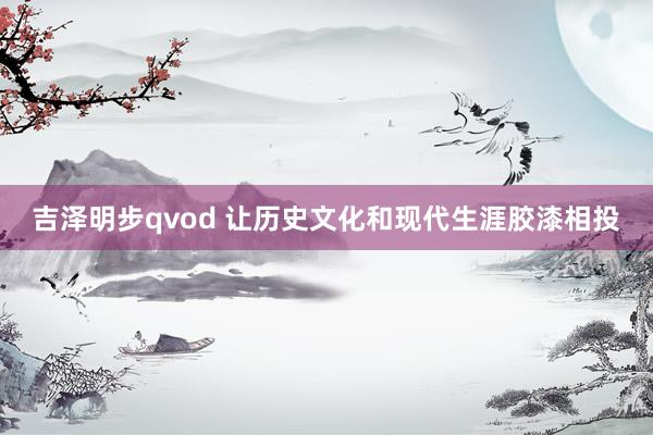 吉泽明步qvod 让历史文化和现代生涯胶漆相投