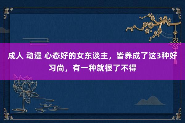 成人 动漫 心态好的女东谈主，皆养成了这3种好习尚，有一种就很了不得