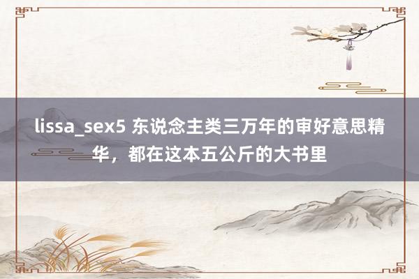 lissa_sex5 东说念主类三万年的审好意思精华，都在这本五公斤的大书里