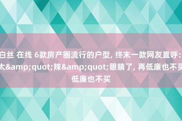 白丝 在线 6款房产圈流行的户型， 终末一款网友直呼: 太&quot;辣&quot;眼睛了， 再低廉也不买