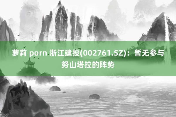 萝莉 porn 浙江建投(002761.SZ)：暂无参与努山塔拉的阵势