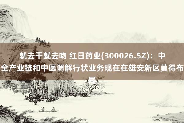 就去干就去吻 红日药业(300026.SZ)：中药全产业链和中医调解行状业务现在在雄安新区莫得布局