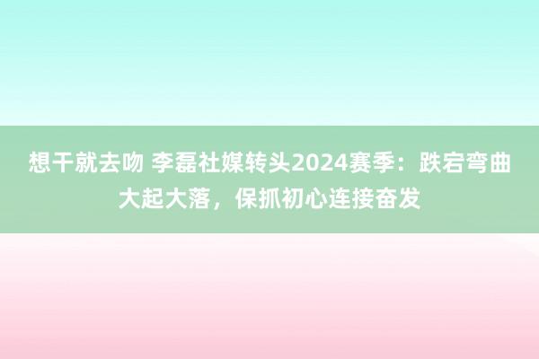 想干就去吻 李磊社媒转头2024赛季：跌宕弯曲大起大落，保抓初心连接奋发