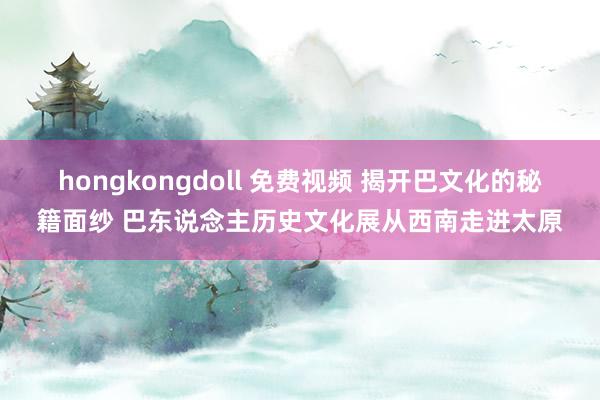 hongkongdoll 免费视频 揭开巴文化的秘籍面纱 巴东说念主历史文化展从西南走进太原