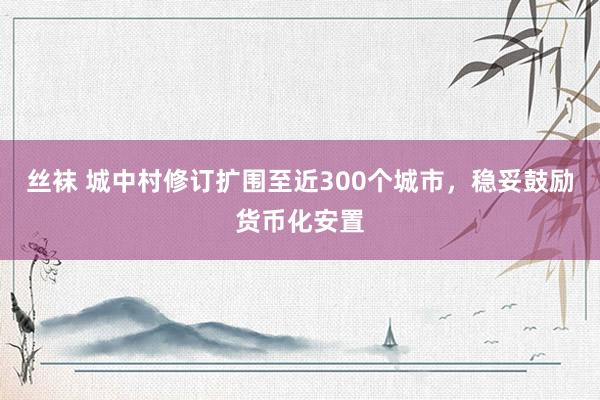 丝袜 城中村修订扩围至近300个城市，稳妥鼓励货币化安置