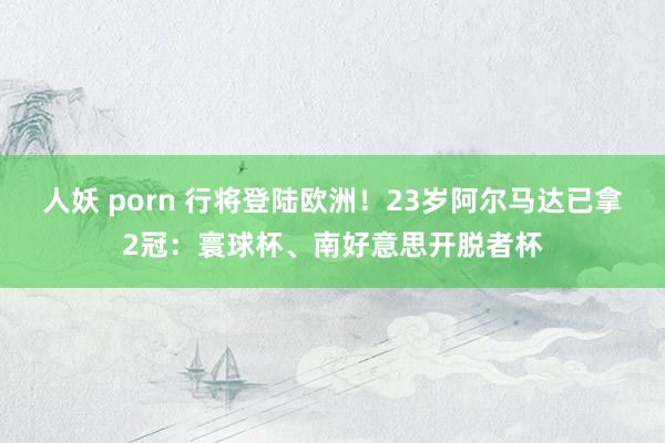 人妖 porn 行将登陆欧洲！23岁阿尔马达已拿2冠：寰球杯、南好意思开脱者杯