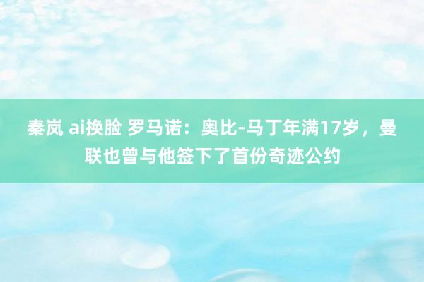 秦岚 ai换脸 罗马诺：奥比-马丁年满17岁，曼联也曾与他签下了首份奇迹公约