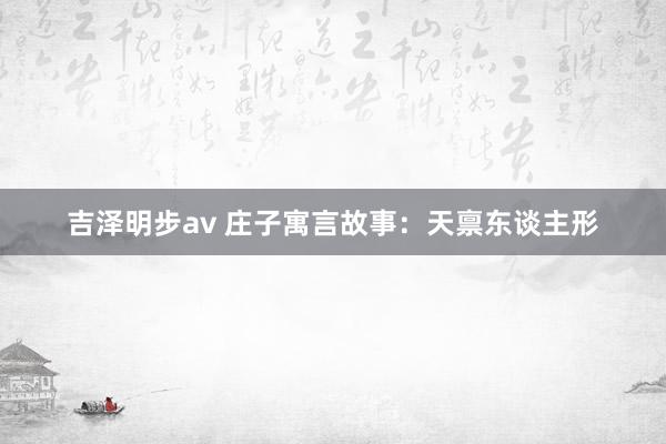 吉泽明步av 庄子寓言故事：天禀东谈主形